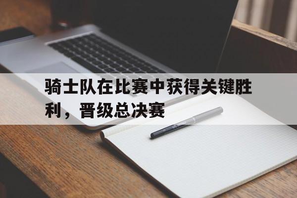 骑士队在比赛中获得关键胜利，晋级总决赛
